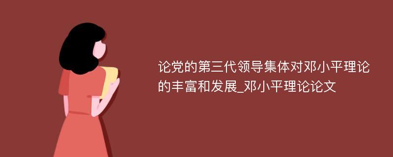 论党的第三代领导集体对邓小平理论的丰富和发展_邓小平理论论文