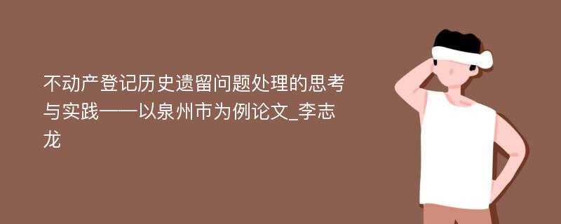 不动产登记历史遗留问题处理的思考与实践——以泉州市为例论文_李志龙