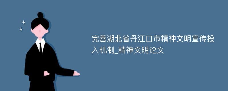 完善湖北省丹江口市精神文明宣传投入机制_精神文明论文