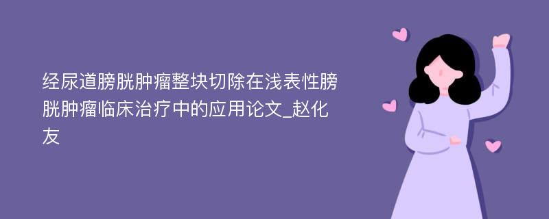 经尿道膀胱肿瘤整块切除在浅表性膀胱肿瘤临床治疗中的应用论文_赵化友