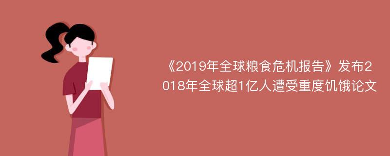 《2019年全球粮食危机报告》发布2018年全球超1亿人遭受重度饥饿论文