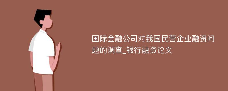 国际金融公司对我国民营企业融资问题的调查_银行融资论文