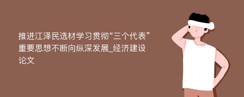 推进江泽民选材学习贯彻“三个代表”重要思想不断向纵深发展_经济建设论文