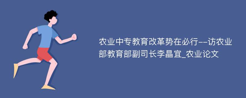 农业中专教育改革势在必行--访农业部教育部副司长李晶宜_农业论文