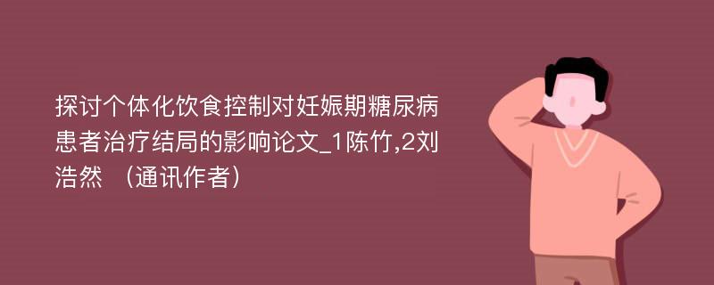 探讨个体化饮食控制对妊娠期糖尿病患者治疗结局的影响论文_1陈竹,2刘浩然 （通讯作者）