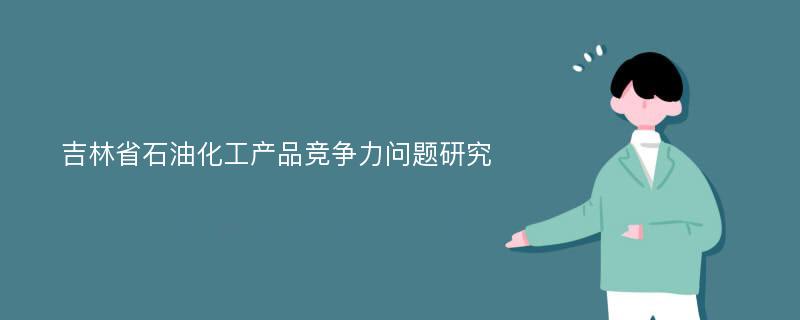 吉林省石油化工产品竞争力问题研究