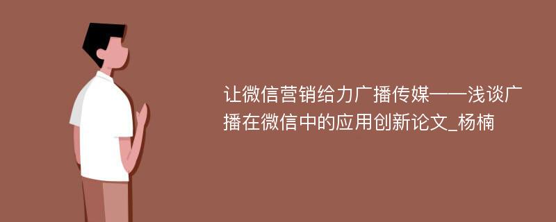 让微信营销给力广播传媒——浅谈广播在微信中的应用创新论文_杨楠