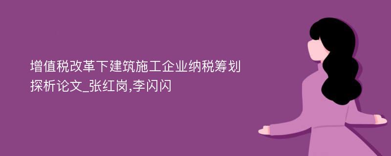 增值税改革下建筑施工企业纳税筹划探析论文_张红岗,李闪闪