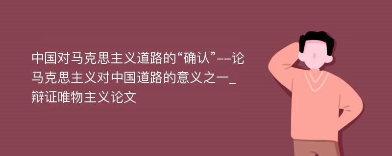 中国对马克思主义道路的“确认”--论马克思主义对中国道路的意义之一_辩证唯物主义论文