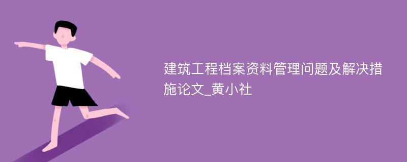 建筑工程档案资料管理问题及解决措施论文_黄小社