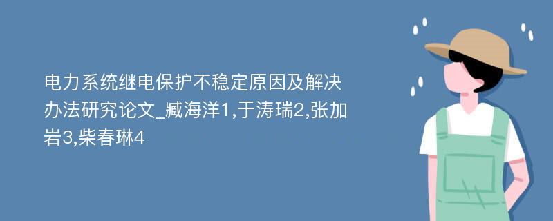 电力系统继电保护不稳定原因及解决办法研究论文_臧海洋1,于涛瑞2,张加岩3,柴春琳4