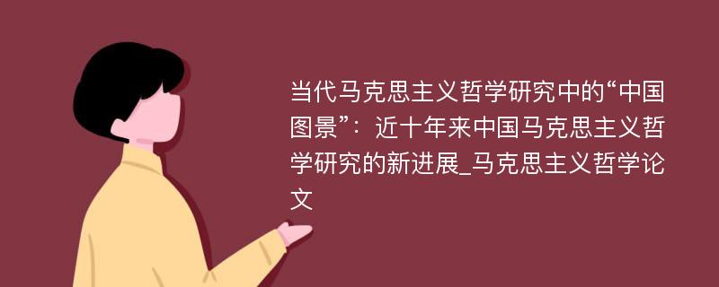 当代马克思主义哲学研究中的“中国图景”：近十年来中国马克思主义哲学研究的新进展_马克思主义哲学论文