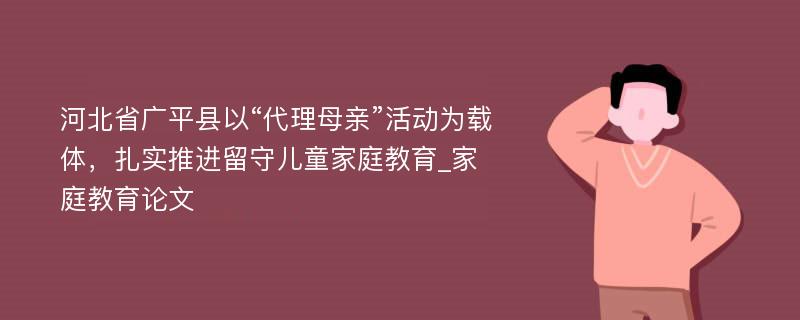 河北省广平县以“代理母亲”活动为载体，扎实推进留守儿童家庭教育_家庭教育论文