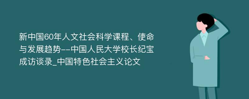 新中国60年人文社会科学课程、使命与发展趋势--中国人民大学校长纪宝成访谈录_中国特色社会主义论文