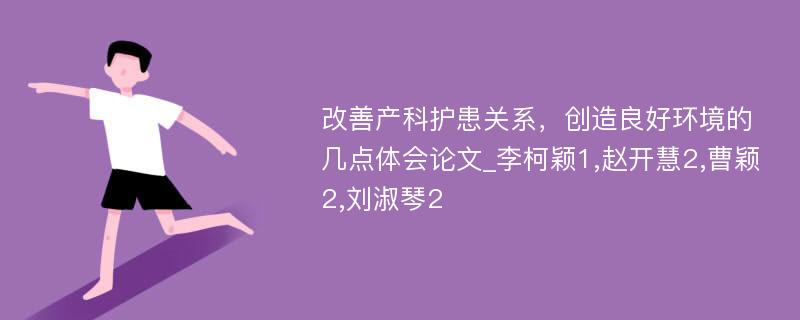 改善产科护患关系，创造良好环境的几点体会论文_李柯颖1,赵开慧2,曹颖2,刘淑琴2