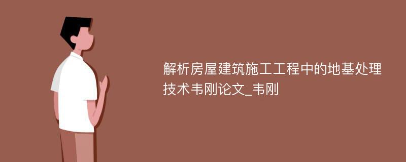 解析房屋建筑施工工程中的地基处理技术韦刚论文_韦刚