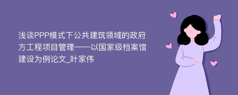 浅谈PPP模式下公共建筑领域的政府方工程项目管理——以国家级档案馆建设为例论文_叶家伟