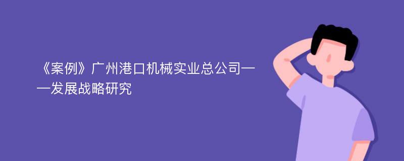 《案例》广州港口机械实业总公司——发展战略研究