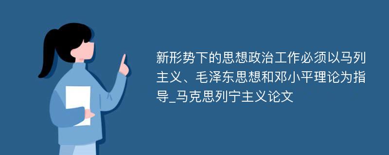 新形势下的思想政治工作必须以马列主义、毛泽东思想和邓小平理论为指导_马克思列宁主义论文