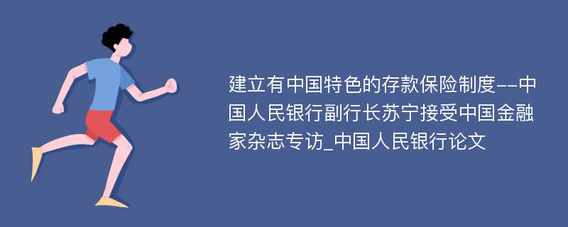 建立有中国特色的存款保险制度--中国人民银行副行长苏宁接受中国金融家杂志专访_中国人民银行论文