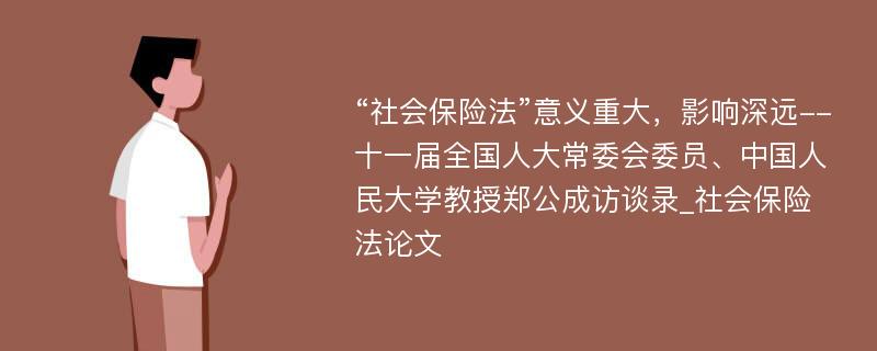 “社会保险法”意义重大，影响深远--十一届全国人大常委会委员、中国人民大学教授郑公成访谈录_社会保险法论文