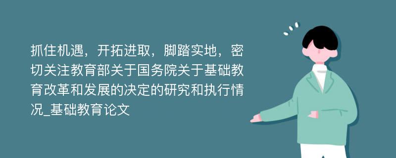 抓住机遇，开拓进取，脚踏实地，密切关注教育部关于国务院关于基础教育改革和发展的决定的研究和执行情况_基础教育论文