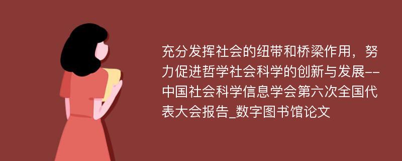 充分发挥社会的纽带和桥梁作用，努力促进哲学社会科学的创新与发展--中国社会科学信息学会第六次全国代表大会报告_数字图书馆论文