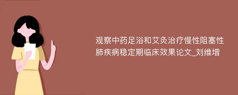 观察中药足浴和艾灸治疗慢性阻塞性肺疾病稳定期临床效果论文_刘维增