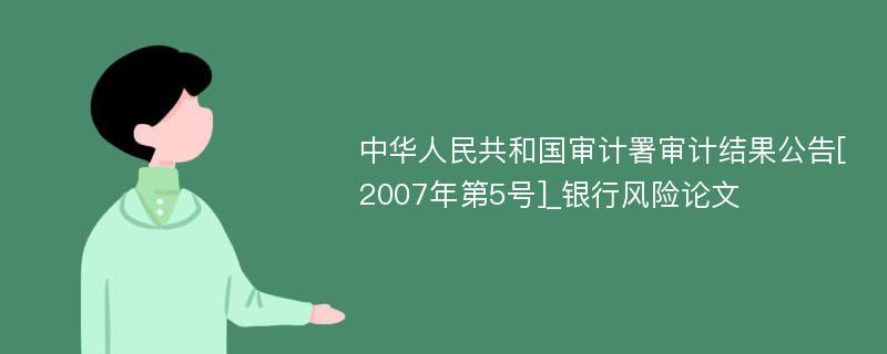 中华人民共和国审计署审计结果公告[2007年第5号]_银行风险论文