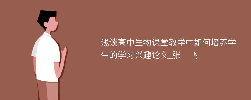 浅谈高中生物课堂教学中如何培养学生的学习兴趣论文_张　飞