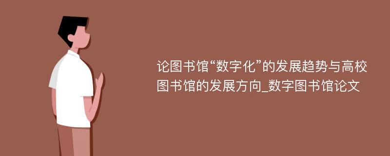 论图书馆“数字化”的发展趋势与高校图书馆的发展方向_数字图书馆论文