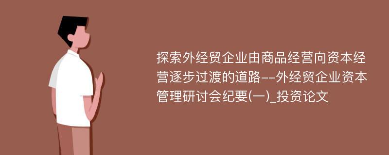 探索外经贸企业由商品经营向资本经营逐步过渡的道路--外经贸企业资本管理研讨会纪要(一)_投资论文