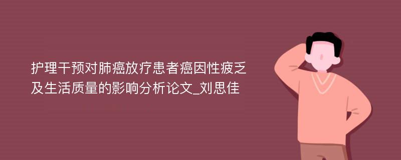 护理干预对肺癌放疗患者癌因性疲乏及生活质量的影响分析论文_刘思佳