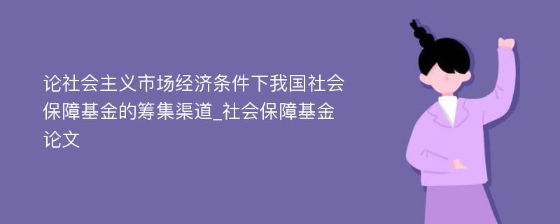 论社会主义市场经济条件下我国社会保障基金的筹集渠道_社会保障基金论文