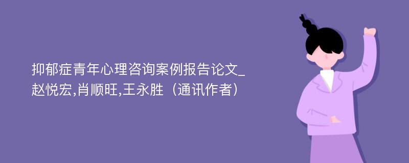 抑郁症青年心理咨询案例报告论文_赵悦宏,肖顺旺,王永胜（通讯作者）