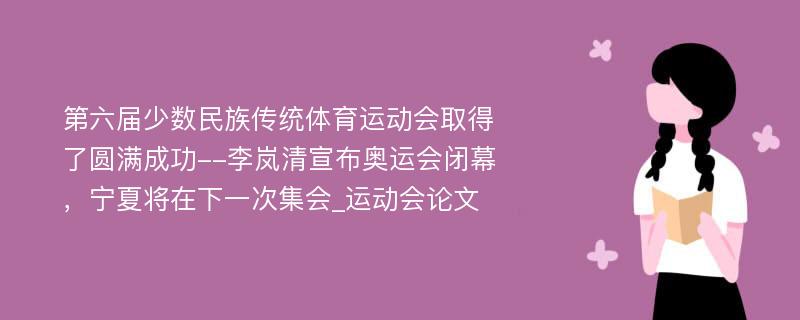 第六届少数民族传统体育运动会取得了圆满成功--李岚清宣布奥运会闭幕，宁夏将在下一次集会_运动会论文