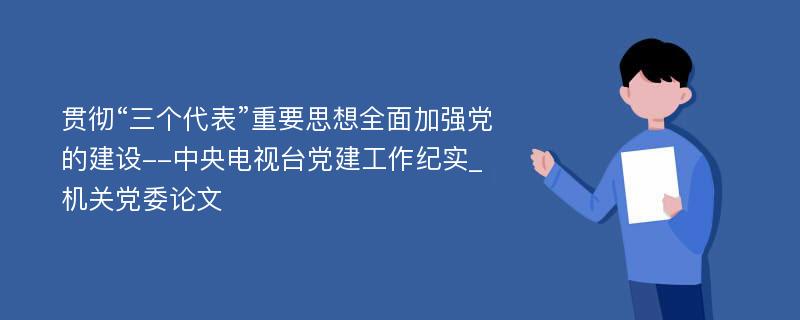 贯彻“三个代表”重要思想全面加强党的建设--中央电视台党建工作纪实_机关党委论文