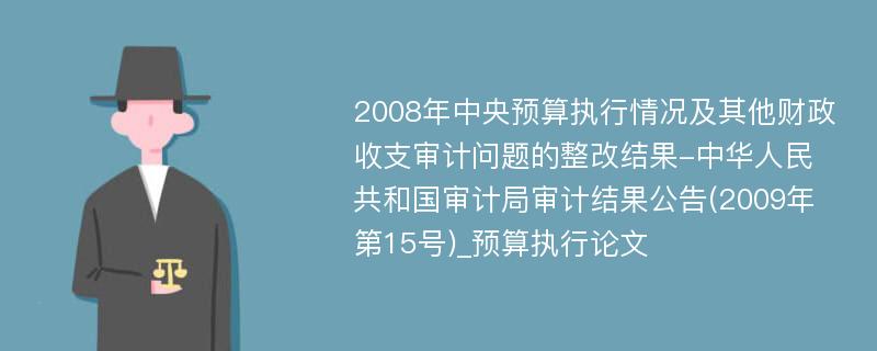 2008年中央预算执行情况及其他财政收支审计问题的整改结果-中华人民共和国审计局审计结果公告(2009年第15号)_预算执行论文