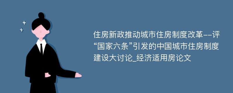 住房新政推动城市住房制度改革--评“国家六条”引发的中国城市住房制度建设大讨论_经济适用房论文