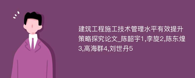 建筑工程施工技术管理水平有效提升策略探究论文_陈韶宇1,李旋2,陈东煌3,高海群4,刘世丹5