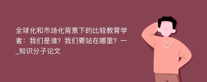 全球化和市场化背景下的比较教育学者：我们是谁？我们要站在哪里？一_知识分子论文