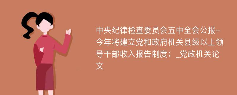 中央纪律检查委员会五中全会公报-今年将建立党和政府机关县级以上领导干部收入报告制度；_党政机关论文