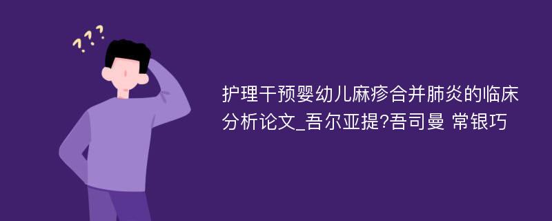 护理干预婴幼儿麻疹合并肺炎的临床分析论文_吾尔亚提?吾司曼 常银巧