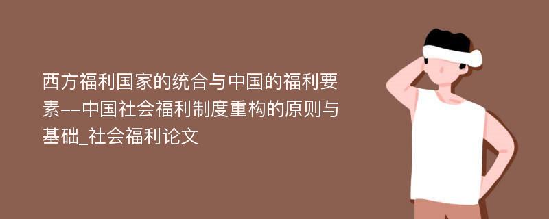 西方福利国家的统合与中国的福利要素--中国社会福利制度重构的原则与基础_社会福利论文