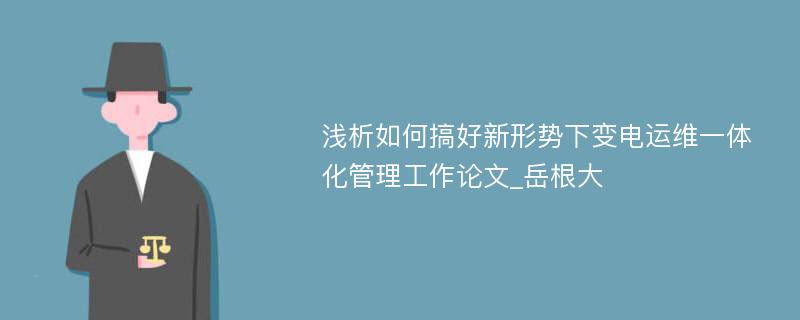 浅析如何搞好新形势下变电运维一体化管理工作论文_岳根大