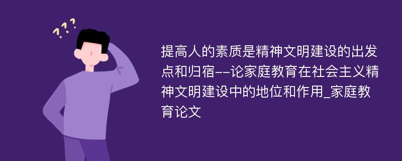 提高人的素质是精神文明建设的出发点和归宿--论家庭教育在社会主义精神文明建设中的地位和作用_家庭教育论文