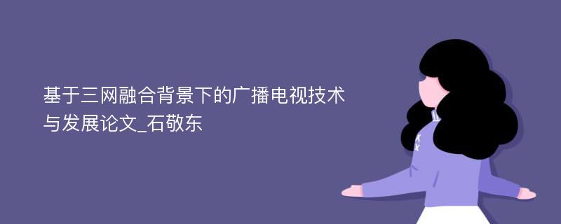 基于三网融合背景下的广播电视技术与发展论文_石敬东