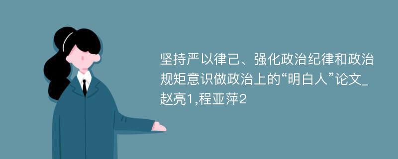 坚持严以律己、强化政治纪律和政治规矩意识做政治上的“明白人”论文_赵亮1,程亚萍2