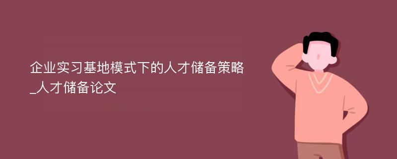 企业实习基地模式下的人才储备策略_人才储备论文