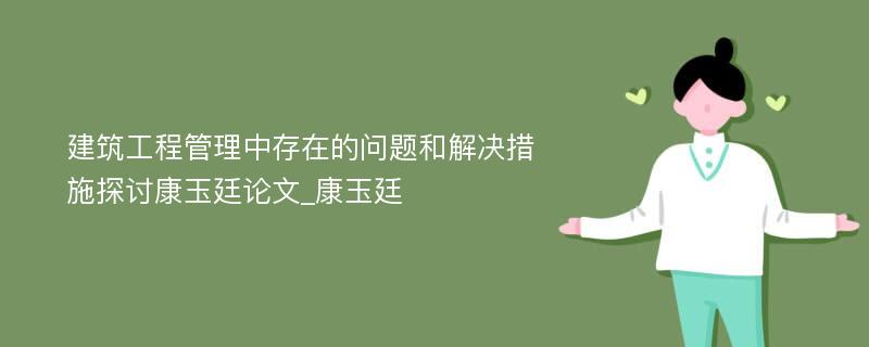 建筑工程管理中存在的问题和解决措施探讨康玉廷论文_康玉廷